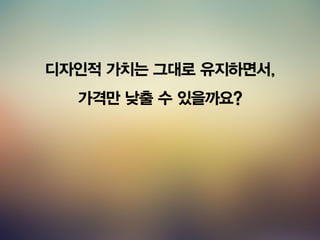 디자인적 가치는 그대로 유지하면서,
가격만 낮출 수 있을까요?
 