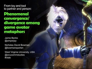 Jaime Banks
@amperjay
Nicholas David Bowman
@bowmanspartan
West Virginia University, USA
@wvucommstudies
#ixlab
From toy and tool
to partner and person:
Phenomenal
convergence/
divergence among
game avatar
metaphors
 
