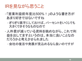 IRを見ながら思うこと
• 「営業利益前年度比500%！」のような書き方が
あまり好きではないですね
• ぎりぎり黒字にしておけば、パーセントをいくらでも
大きくできそうなものなので
• 人件費が減っている資料を眺めながら、これで利
益を出してますというのは、本当に良いことなの
だろうかと考えさせられました
• 会社の復活や発展が見込めるなら良いのですが
19
 