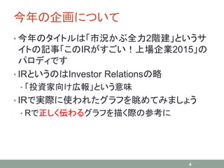 今年の企画について
• 今年のタイトルは「市況かぶ全力2階建」というサ
イトの記事「このIRがすごい！上場企業2015」の
パロディです
• IRというのはInvestor Relationsの略
• 「投資家向け広報」という意味
• IRで実際に使われたグラフを眺めてみましょう
• Rで正しく伝わるグラフを描く際の参考に
4
 