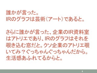 誰かが言った。
IRのグラフは芸術（アート）であると。
さらに誰かが言った、企業のIR資料室
はアトリエであり、IRのグラフはそれを
覗き込む窓だと。クソ企業のアトリエ覗
いてみ？ぐっちゃんぐっちゃんだから。
生活感あふれてるからと。
5
 