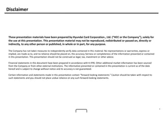 1
Disclaimer
These presentation materials have been prepared by Hyundai Card Corporation., Ltd. (“HCC or the Company”), solely for
the use at this presentation. This presentation material may not be reproduced, redistributed or passed on, directly or
indirectly, to any other person or published, in whole or in part, for any purpose.
The Company has not taken measures to independently verify data contained in this material. No representations or warranties, express or
implied, are made as to, and no reliance should be placed on, the accuracy, fairness or completeness of the information presented or contained
in this presentation. This presentation should not be construed as legal, tax, investment or other advice.
Financial statements in this document have been prepared in accordance with K-IFRS. Other additional market information has been sourced
from the Company or from other external institutions. The information presented or contained in this presentation is current as of the date
hereof and is subject to change without notice and its accuracy is not guaranteed.
Certain information and statements made in this presentation contain “forward-looking statements.” Caution should be taken with respect to
such statements and you should not place undue reliance on any such forward-looking statements.
 