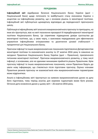 Інфляційний звіт Жовтень 2016 року
Національний банк України 1
ПЕРЕДМОВА
Інфляційний звіт відображає бачення Національного банку України (далі –
Національний банк) щодо поточного та майбутнього стану економіки України з
акцентом на інфляційному розвитку, що є основою рішень із монетарної політики.
Інфляційний звіт публікується щокварталу відповідно до періодичності прогнозного
циклу.
Публікація в Інфляційному звіті власного макроекономічного прогнозу та припущень, на
яких він ґрунтується, має на меті посилення прозорості й передбачуваності монетарної
політики Національного банку. Це сприятиме підвищенню довіри суспільства до
монетарної політики, що, у свою чергу, є важливою передумовою для ефективного
управління інфляційними очікуваннями та досягнення цінової стабільності –
пріоритетної цілі Національного банку.
Прогнози інфляції та інших макроекономічних показників підготовлено Департаментом
монетарної політики та економічного аналізу та 27 жовтня 2016 року їх схвалено на
засіданні Правління Національного банку України (далі – Правління), присвяченого
питанням монетарної політики1
. Прогнози макроекономічного розвитку, у тому числі
інфляції, є основними, але не єдиними чинниками прийняття рішень Правлінням. Крім
прогнозу інфляції та інших макроекономічних показників, члени Правління беруть до
уваги нову інформацію, що з’являється після підготовки прогнозу. Оцінка членами
Правління ризиків прогнозу чи взаємозв’язків між макроекономічними параметрами
може відрізнятися.
Аналіз в Інфляційному звіті ґрунтується на наявних макроекономічних даних на дату
його підготовки, тому період аналізу для окремих індикаторів може бути різним.
Остання дата оновлення даних у цьому звіті – 26 жовтня 2016 року.
1 Рішення Правління Національного банку України від 27 жовтня 2016 року № 373-рш “Про схвалення Інфляційного звіту”.
 