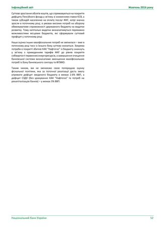 Інфляційний звіт Жовтень 2016 року
Національний банк України 52
Суттєве зростання обсягів коштів, що спрямовуються на покриття
дефіциту Пенсійного фонду у зв’язку зі зниженням ставки ЄСВ, а
також субсидій населенню на оплату послуг ЖКГ, котрі значно
зросли в поточному році, в умовах високих потреб на оборону
обмежуватиме спроможності державного бюджету на видатки
розвитку. Тому капітальні видатки визначатимуться переважно
можливостями місцевих бюджетів, які сформували суттєвий
профіцит у поточному році.
Наша оцінка інших квазіфіскальних потреб не змінилася – вже в
поточному році тиск із їхнього боку суттєво знизиться. Зокрема
потреби в покритті збитків НАК “Нафтогаз” із бюджету зникнуть
у зв’язку з приведенням тарифів ЖКГ до рівнів покриття
собівартості первинних енергоресурсів, а завершення очищення
банківської системи визначатиме зменшення квазіфіскальних
потреб із боку банківського сектору та ФГВФО.
Таким чином, ми не змінюємо свою попередню оцінку
фіскальної політики, яка за поточної реалізації дасть змогу
утримати дефіцит зведеного бюджету в межах 2.6% ВВП, а
дефіцит СЗДУ (без урахування НАК “Нафтогаз” та потреб на
рекапіталізацію банків) – у межах 3% ВВП.
 