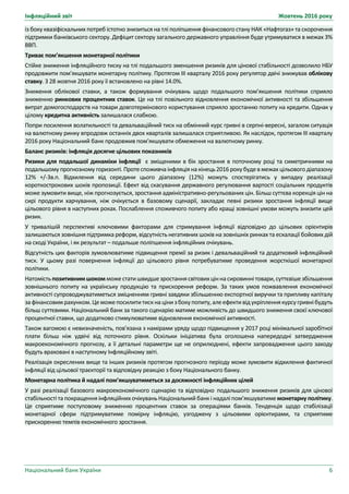 Інфляційний звіт Жовтень 2016 року
Національний банк України 6
із боку квазіфіскальних потреб істотно знизиться на тлі поліпшення фінансового стану НАК «Нафтогаз» та скорочення
підтримки банківського сектору. Дефіцит сектору загального державного управління буде утримуватися в межах 3%
ВВП.
Триває пом’якшення монетарної політики
Стійке зниження інфляційного тиску на тлі подальшого зменшення ризиків для цінової стабільності дозволило НБУ
продовжити пом’якшувати монетарну політику. Протягом ІІІ кварталу 2016 року регулятор двічі знижував облікову
ставку. З 28 жовтня 2016 року її встановлено на рівні 14.0%.
Зниження облікової ставки, а також формування очікувань щодо подальшого пом’якшення політики сприяло
зниженню ринкових процентних ставок. Це на тлі повільного відновлення економічної активності та збільшення
витрат домогосподарств на товари довготермінового користування сприяло зростанню попиту на кредити. Однак у
цілому кредитна активність залишалася слабкою.
Попри посилення волатильності та девальваційний тиск на обмінний курс гривні в серпні-вересні, загалом ситуація
на валютному ринку впродовж останніх двох кварталів залишалася сприятливою. Як наслідок, протягом ІІІ кварталу
2016 року Національний банк продовжив пом’якшувати обмеження на валютному ринку.
Баланс ризиків: інфляція досягне цільових показників
Ризики для подальшої динаміки інфляції є зміщеними в бік зростання в поточному році та симетричними на
подальшому прогнозному горизонті.Протеспоживча інфляціяна кінець2016 рокубудев межах цільового діапазону
12% +/-3в.п. Відхилення від середини цього діапазону (12%) можуть спостерігатись у випадку реалізації
короткострокових шоків пропозиції. Ефект від скасування державного регулювання вартості соціальних продуктів
може зумовити вище, ніж прогнозується, зростання адміністративно-регульованих цін. Більш суттєва корекція цін на
сирі продукти харчування, ніж очікується в базовому сценарії, закладає певні ризики зростання інфляції вище
цільового рівня в наступних роках. Послаблення споживчого попиту або кращі зовнішні умови можуть знизити цей
ризик.
У тривалішій перспективі ключовими факторами для стримування інфляції відповідно до цільових орієнтирів
залишаються зовнішня підтримка реформ, відсутність негативних шоків на зовнішніх ринках та ескалації бойових дій
на сході України, і як результат – подальше поліпшення інфляційних очікувань.
Відсутність цих факторів зумовлюватиме підвищення премії за ризик і девальваційний та додатковий інфляційний
тиск. У цьому разі повернення інфляції до цільового рівня потребуватиме проведення жорсткішої монетарної
політики.
Натомістьпозитивнимшокомможестатишвидшезростаннясвітовихціннасировиннітовари,суттєвішезбільшення
зовнішнього попиту на українську продукцію та прискорення реформ. За таких умов пожвавлення економічної
активності супроводжуватиметься зміцненням гривні завдяки збільшенню експортної виручки та припливу капіталу
зафінансовимрахунком.Цеможепосилититискна цінизбокупопиту,алеефективідукріпленнякурсугривнібудуть
більш суттєвими. Національний банк за такого сценарію матиме можливість до швидшого зниження своєї ключової
процентної ставки, що додатково стимулюватиме відновлення економічної активності.
Також вагомою є невизначеність, пов’язана з намірами уряду щодо підвищення у 2017 році мінімальної заробітної
плати більш ніж удвічі від поточного рівня. Оскільки ініціатива була оголошена напередодні затвердження
макроекономічного прогнозу, а її детальні параметри ще не оприлюднені, ефекти запровадження цього заходу
будуть враховані в наступному Інфляційному звіті.
Реалізація окреслених вище та інших ризиків протягом прогнозного періоду може зумовити відхилення фактичної
інфляції від цільової траєкторії та відповідну реакцію з боку Національного банку.
Монетарна політика й надалі пом’якшуватиметься за досяжності інфляційних цілей
У разі реалізації базового макроекономічного сценарію та відповідно подальшого зниження ризиків для цінової
стабільності та покращення інфляційних очікувань Національний банк і надалі пом’якшуватимемонетарну політику.
Це сприятиме поступовому зниженню процентних ставок за операціями банків. Тенденція щодо стабілізації
монетарної сфери підтримуватиме помірну інфляцію, узгоджену з цільовими орієнтирами, та сприятиме
прискоренню темпів економічного зростання.
 