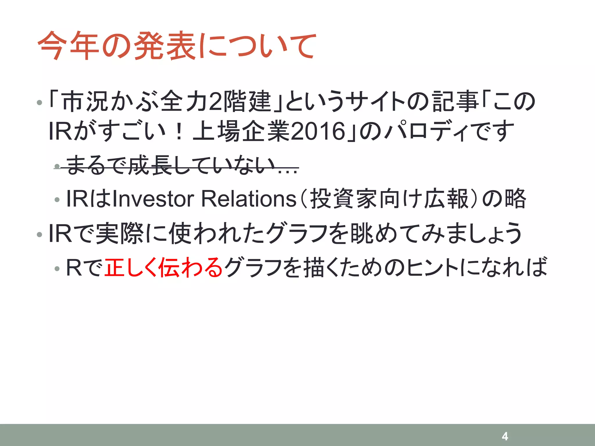 今年の発表について
• 「市況かぶ全力2階建」というサイトの記事「この
IRがすごい！上場企業2016」のパロディです
• まるで成長していない…
• IRはInvestor Relations（投資家向け広報）の略
• IRで実際に使われたグラフを眺めてみましょう
• Rで正しく伝わるグラフを描くためのヒントになれば
4
 