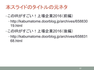 本スライドのタイトルの元ネタ
• このIRがすごい！上場企業2016（前編）
• http://kabumatome.doorblog.jp/archives/658830
19.html
• このIRがすごい！上場企業2016（後編）
• http://kabumatome.doorblog.jp/archives/658831
68.html
17
 
