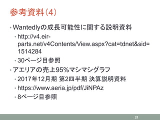 参考資料（4）
• Wantedlyの成長可能性に関する説明資料
• http://v4.eir-
parts.net/v4Contents/View.aspx?cat=tdnet&sid=
1514284
• 30ページ目参照
• アエリアの売上95%マシマシグラフ
• 2017年12月期 第2四半期 決算説明資料
• https://www.aeria.jp/pdf/JiNPAz
• 8ページ目参照
21
 
