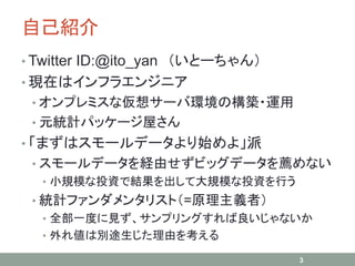 自己紹介
• Twitter ID:@ito_yan （いとーちゃん）
• 現在はインフラエンジニア
• オンプレミスな仮想サーバ環境の構築・運用
• 元統計パッケージ屋さん
• 「まずはスモールデータより始めよ」派
• スモールデータを経由せずビッグデータを薦めない
• 小規模な投資で結果を出して大規模な投資を行う
• 統計ファンダメンタリスト（=原理主義者）
• 全部一度に見ず、サンプリングすれば良いじゃないか
• 外れ値は別途生じた理由を考える
3
 