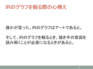 IRのグラフを観る際の心構え
誰かが言った。IRのグラフはアートであると。
そして、IRのグラフを観るとき、描き手の意図を
読み解くことが必要になるときがあると。
5
 