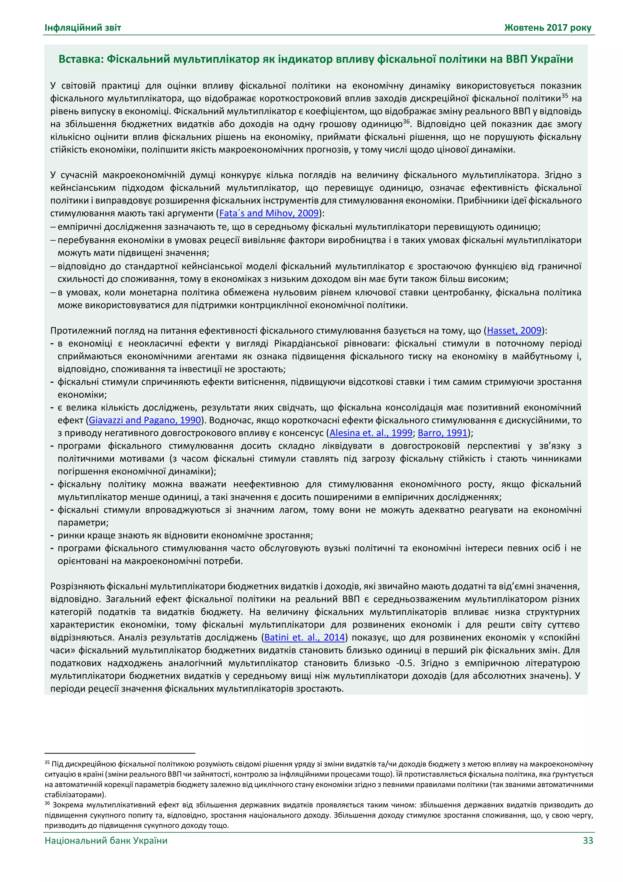 Інфляційний звіт Жовтень 2017 року
Національний банк України 33
Вставка: Фіскальний мультиплікатор як індикатор впливу фіскальної політики на ВВП України
У світовій практиці для оцінки впливу фіскальної політики на економічну динаміку використовується показник
фіскального мультиплікатора, що відображає короткостроковий вплив заходів дискреційної фіскальної політики35
на
рівень випуску в економіці. Фіскальний мультиплікатор є коефіцієнтом, що відображає зміну реального ВВП у відповідь
на збільшення бюджетних видатків або доходів на одну грошову одиницю36
. Відповідно цей показник дає змогу
кількісно оцінити вплив фіскальних рішень на економіку, приймати фіскальні рішення, що не порушують фіскальну
стійкість економіки, поліпшити якість макроекономічних прогнозів, у тому числі щодо цінової динаміки.
У сучасній макроекономічній думці конкурує кілька поглядів на величину фіскального мультиплікатора. Згідно з
кейнсіанським підходом фіскальний мультиплікатор, що перевищує одиницю, означає ефективність фіскальної
політики і виправдовує розширення фіскальних інструментів для стимулювання економіки. Прибічники ідеї фіскального
стимулювання мають такі аргументи (Fata´s and Mihov, 2009):
 емпіричні дослідження зазначають те, що в середньому фіскальні мультиплікатори перевищують одиницю;
 перебування економіки в умовах рецесії вивільняє фактори виробництва і в таких умовах фіскальні мультиплікатори
можуть мати підвищені значення;
 відповідно до стандартної кейнсіанської моделі фіскальний мультиплікатор є зростаючою функцією від граничної
схильності до споживання, тому в економіках з низьким доходом він має бути також більш високим;
 в умовах, коли монетарна політика обмежена нульовим рівнем ключової ставки центробанку, фіскальна політика
може використовуватися для підтримки контрциклічної економічної політики.
Протилежний погляд на питання ефективності фіскального стимулювання базується на тому, що (Hasset, 2009):
- в економіці є неокласичні ефекти у вигляді Рікардіанської рівноваги: фіскальні стимули в поточному періоді
сприймаються економічними агентами як ознака підвищення фіскального тиску на економіку в майбутньому і,
відповідно, споживання та інвестиції не зростають;
- фіскальні стимули спричиняють ефекти витіснення, підвищуючи відсоткові ставки і тим самим стримуючи зростання
економіки;
- є велика кількість досліджень, результати яких свідчать, що фіскальна консолідація має позитивний економічний
ефект (Giavazzi and Pagano, 1990). Водночас, якщо короткочасні ефекти фіскального стимулювання є дискусійними, то
з приводу негативного довгострокового впливу є консенсус (Alesina et. al., 1999; Barro, 1991);
- програми фіскального стимулювання досить складно ліквідувати в довгостроковій перспективі у зв’язку з
політичними мотивами (з часом фіскальні стимули ставлять під загрозу фіскальну стійкість і стають чинниками
погіршення економічної динаміки);
- фіскальну політику можна вважати неефективною для стимулювання економічного росту, якщо фіскальний
мультиплікатор менше одиниці, а такі значення є досить поширеними в емпіричних дослідженнях;
- фіскальні стимули впроваджуються зі значним лагом, тому вони не можуть адекватно реагувати на економічні
параметри;
- ринки краще знають як відновити економічне зростання;
- програми фіскального стимулювання часто обслуговують вузькі політичні та економічні інтереси певних осіб і не
орієнтовані на макроекономічні потреби.
Розрізняють фіскальні мультиплікатори бюджетних видатків і доходів, які звичайно мають додатні та від’ємні значення,
відповідно. Загальний ефект фіскальної політики на реальний ВВП є середньозваженим мультиплікатором різних
категорій податків та видатків бюджету. На величину фіскальних мультиплікаторів впливає низка структурних
характеристик економіки, тому фіскальні мультиплікатори для розвинених економік і для решти світу суттєво
відрізняються. Аналіз результатів досліджень (Batini et. al., 2014) показує, що для розвинених економік у «спокійні
часи» фіскальний мультиплікатор бюджетних видатків становить близько одиниці в перший рік фіскальних змін. Для
податкових надходжень аналогічний мультиплікатор становить близько -0.5. Згідно з емпіричною літературою
мультиплікатори бюджетних видатків у середньому вищі ніж мультиплікатори доходів (для абсолютних значень). У
періоди рецесії значення фіскальних мультиплікаторів зростають.
35
Під дискреційною фіскальної політикою розуміють свідомі рішення уряду зі зміни видатків та/чи доходів бюджету з метою впливу на макроекономічну
ситуацію в країні (зміни реального ВВП чи зайнятості, контролю за інфляційними процесами тощо). Їй протиставляється фіскальна політика, яка ґрунтується
на автоматичній корекції параметрів бюджету залежно від циклічного стану економіки згідно з певними правилами політики (так званими автоматичними
стабілізаторами).
36 Зокрема мультиплікативний ефект від збільшення державних видатків проявляється таким чином: збільшення державних видатків призводить до
підвищення сукупного попиту та, відповідно, зростання національного доходу. Збільшення доходу стимулює зростання споживання, що, у свою чергу,
призводить до підвищення сукупного доходу тощо.
 