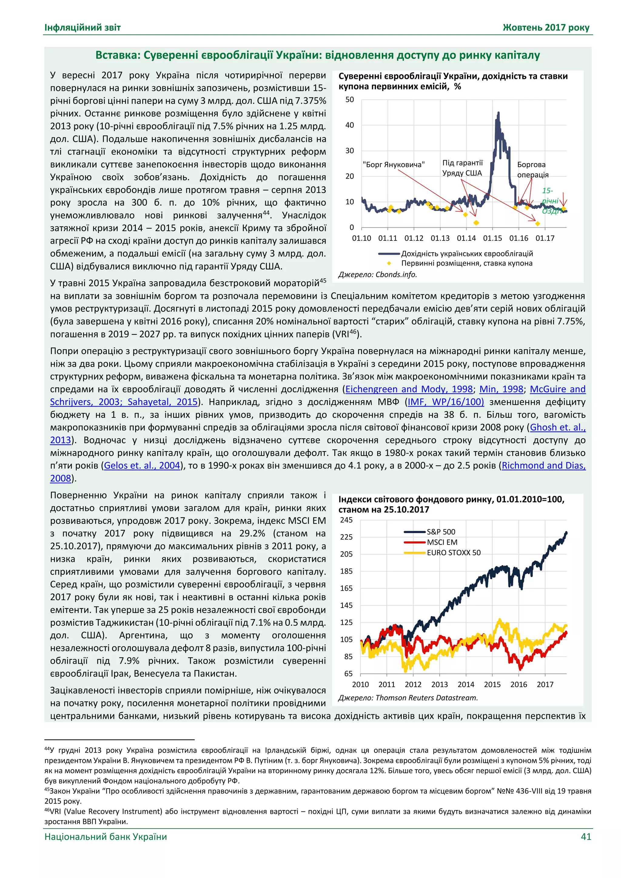 Інфляційний звіт Жовтень 2017 року
Національний банк України 41
44У грудні 2013 року Україна розмістила єврооблігації на Ірландській біржі, однак ця операція стала результатом домовленостей між тодішнім
президентом України В. Януковичем та президентом РФ В. Путіним (т. з. борг Януковича). Зокрема єврооблігації були розміщені з купоном 5% річних, тоді
як на момент розміщення дохідність єврооблігацій України на вторинному ринку досягала 12%. Більше того, увесь обсяг першої емісії (3 млрд. дол. США)
був викуплений Фондом національного добробуту РФ.
45Закон України “Про особливості здійснення правочинів з державним, гарантованим державою боргом та місцевим боргом” №№ 436-VIII від 19 травня
2015 року.
46VRI (Value Recovery Instrument) або інструмент відновлення вартості – похідні ЦП, суми виплати за якими будуть визначатися залежно від динаміки
зростання ВВП України.
Вставка: Суверенні єврооблігації України: відновлення доступу до ринку капіталу
У вересні 2017 року Україна після чотирирічної перерви
повернулася на ринки зовнішніх запозичень, розмістивши 15-
річні боргові цінні папери на суму 3 млрд. дол. США під 7.375%
річних. Останнє ринкове розміщення було здійснене у квітні
2013 року (10-річні єврооблігації під 7.5% річних на 1.25 млрд.
дол. США). Подальше накопичення зовнішніх дисбалансів на
тлі стагнації економіки та відсутності структурних реформ
викликали суттєве занепокоєння інвесторів щодо виконання
Україною своїх зобов’язань. Дохідність до погашення
українських євробондів лише протягом травня – серпня 2013
року зросла на 300 б. п. до 10% річних, що фактично
унеможливлювало нові ринкові залучення44
. Унаслідок
затяжної кризи 2014 – 2015 років, анексії Криму та збройної
агресії РФ на сході країни доступ до ринків капіталу залишався
обмеженим, а подальші емісії (на загальну суму 3 млрд. дол.
США) відбувалися виключно під гарантії Уряду США.
У травні 2015 Україна запровадила безстроковий мораторій45
на виплати за зовнішнім боргом та розпочала перемовини із Спеціальним комітетом кредиторів з метою узгодження
умов реструктуризації. Досягнуті в листопаді 2015 року домовленості передбачали емісію дев’яти серій нових облігацій
(була завершена у квітні 2016 року), списання 20% номінальної вартості “старих” облігацій, ставку купона на рівні 7.75%,
погашення в 2019 – 2027 рр. та випуск похідних цінних паперів (VRI46
).
Попри операцію з реструктуризації свого зовнішнього боргу Україна повернулася на міжнародні ринки капіталу менше,
ніж за два роки. Цьому сприяли макроекономічна стабілізація в Україні з середини 2015 року, поступове впровадження
структурних реформ, виважена фіскальна та монетарна політика. Зв’язок між макроекономічними показниками країн та
спредами на їх єврооблігації доводять й численні дослідження (Eichengreen and Mody, 1998; Min, 1998; McGuire and
Schrijvers, 2003; Sahayetal, 2015). Наприклад, згідно з дослідженням МВФ (IMF, WP/16/100) зменшення дефіциту
бюджету на 1 в. п., за інших рівних умов, призводить до скорочення спредів на 38 б. п. Більш того, вагомість
макропоказників при формуванні спредів за облігаціями зросла після світової фінансової кризи 2008 року (Ghosh et. al.,
2013). Водночас у низці досліджень відзначено суттєве скорочення середнього строку відсутності доступу до
міжнародного ринку капіталу країн, що оголошували дефолт. Так якщо в 1980-х роках такий термін становив близько
п’яти років (Gelos et. al., 2004), то в 1990-х роках він зменшився до 4.1 року, а в 2000-х – до 2.5 років (Richmond and Dias,
2008).
Поверненню України на ринок капіталу сприяли також і
достатньо сприятливі умови загалом для країн, ринки яких
розвиваються, упродовж 2017 року. Зокрема, індекс MSCI EM
з початку 2017 року підвищився на 29.2% (станом на
25.10.2017), прямуючи до максимальних рівнів з 2011 року, а
низка країн, ринки яких розвиваються, скористатися
сприятливими умовами для залучення боргового капіталу.
Серед країн, що розмістили суверенні єврооблігації, з червня
2017 року були як нові, так і неактивні в останні кілька років
емітенти. Так уперше за 25 років незалежності свої євробонди
розмістив Таджикистан (10-річні облігації під 7.1% на 0.5 млрд.
дол. США). Аргентина, що з моменту оголошення
незалежності оголошувала дефолт 8 разів, випустила 100-річні
облігації під 7.9% річних. Також розмістили суверенні
єврооблігації Ірак, Венесуела та Пакистан.
Зацікавленості інвесторів сприяли помірніше, ніж очікувалося
на початку року, посилення монетарної політики провідними
центральними банками, низький рівень котирувань та висока дохідність активів цих країн, покращення перспектив їх
Суверенні єврооблігації України, дохідність та ставки
купона первинних емісій, %
Джерело: Cbonds.info.
0
10
20
30
40
50
01.10 01.11 01.12 01.13 01.14 01.15 01.16 01.17
Дохідність українських єврооблігацій
Первинні розміщення, ставка купона
"Борг Януковича" Під гарантії
Уряду США
Боргова
операція
15-
річні
ОЗДП
Індекси світового фондового ринку, 01.01.2010=100,
станом на 25.10.2017
Джерело: Thomson Reuters Datastream.
65
85
105
125
145
165
185
205
225
245
2010 2011 2012 2013 2014 2015 2016 2017
S&P 500
MSCI EM
EURO STOXX 50
 