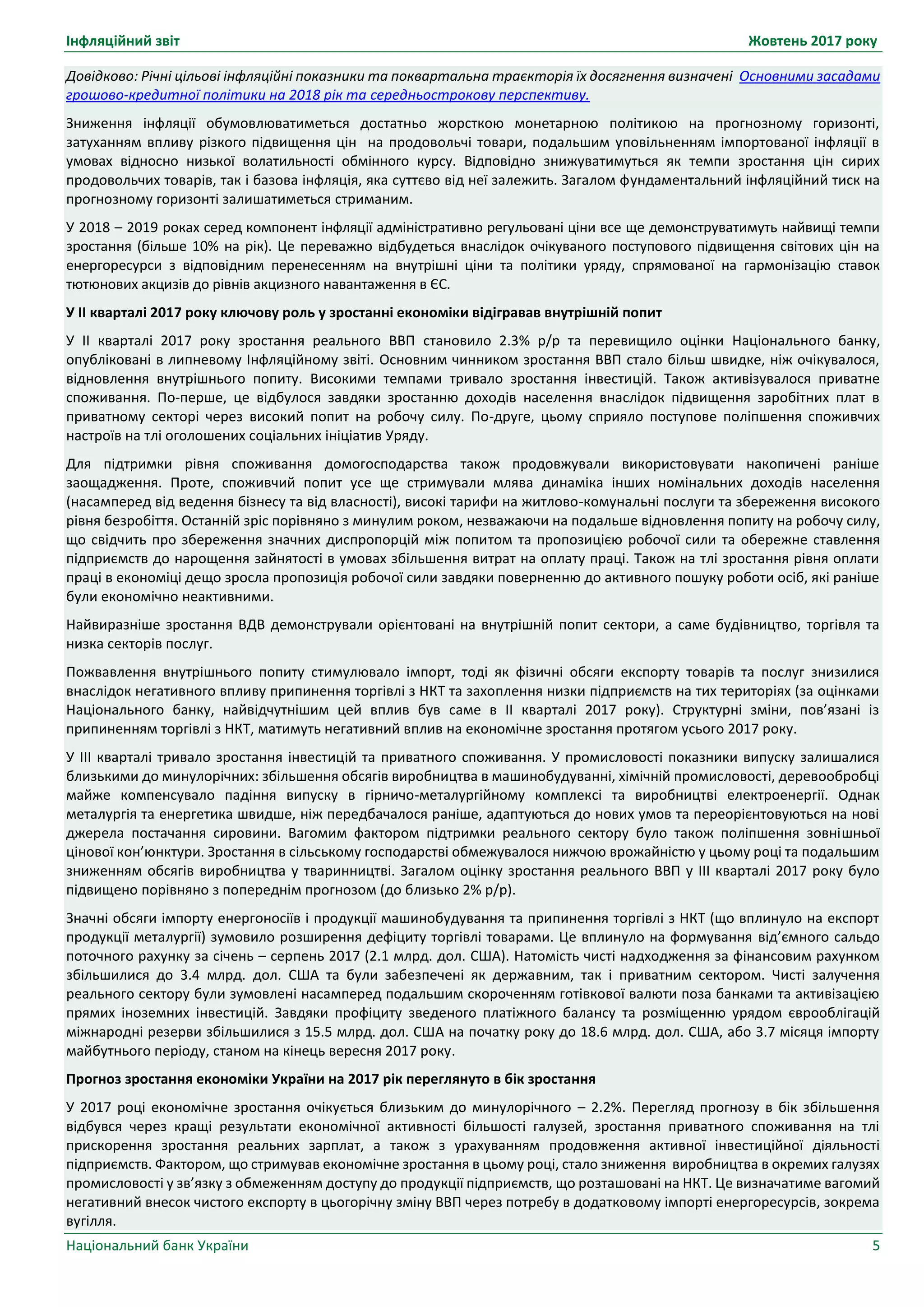 Інфляційний звіт Жовтень 2017 року
Національний банк України 5
Довідково: Річні цільові інфляційні показники та поквартальна траєкторія їх досягнення визначені Основними засадами
грошово-кредитної політики на 2018 рік та середньострокову перспективу.
Зниження інфляції обумовлюватиметься достатньо жорсткою монетарною політикою на прогнозному горизонті,
затуханням впливу різкого підвищення цін на продовольчі товари, подальшим уповільненням імпортованої інфляції в
умовах відносно низької волатильності обмінного курсу. Відповідно знижуватимуться як темпи зростання цін сирих
продовольчих товарів, так і базова інфляція, яка суттєво від неї залежить. Загалом фундаментальний інфляційний тиск на
прогнозному горизонті залишатиметься стриманим.
У 2018 – 2019 роках серед компонент інфляції адміністративно регульовані ціни все ще демонструватимуть найвищі темпи
зростання (більше 10% на рік). Це переважно відбудеться внаслідок очікуваного поступового підвищення світових цін на
енергоресурси з відповідним перенесенням на внутрішні ціни та політики уряду, спрямованої на гармонізацію ставок
тютюнових акцизів до рівнів акцизного навантаження в ЄС.
У ІІ кварталі 2017 року ключову роль у зростанні економіки відігравав внутрішній попит
У IІ кварталі 2017 року зростання реального ВВП становило 2.3% р/р та перевищило оцінки Національного банку,
опубліковані в липневому Інфляційному звіті. Основним чинником зростання ВВП стало більш швидке, ніж очікувалося,
відновлення внутрішнього попиту. Високими темпами тривало зростання інвестицій. Також активізувалося приватне
споживання. По-перше, це відбулося завдяки зростанню доходів населення внаслідок підвищення заробітних плат в
приватному секторі через високий попит на робочу силу. По-друге, цьому сприяло поступове поліпшення споживчих
настроїв на тлі оголошених соціальних ініціатив Уряду.
Для підтримки рівня споживання домогосподарства також продовжували використовувати накопичені раніше
заощадження. Проте, споживчий попит усе ще стримували млява динаміка інших номінальних доходів населення
(насамперед від ведення бізнесу та від власності), високі тарифи на житлово-комунальні послуги та збереження високого
рівня безробіття. Останній зріс порівняно з минулим роком, незважаючи на подальше відновлення попиту на робочу силу,
що свідчить про збереження значних диспропорцій між попитом та пропозицією робочої сили та обережне ставлення
підприємств до нарощення зайнятості в умовах збільшення витрат на оплату праці. Також на тлі зростання рівня оплати
праці в економіці дещо зросла пропозиція робочої сили завдяки поверненню до активного пошуку роботи осіб, які раніше
були економічно неактивними.
Найвиразніше зростання ВДВ демонстрували орієнтовані на внутрішній попит сектори, а саме будівництво, торгівля та
низка секторів послуг.
Пожвавлення внутрішнього попиту стимулювало імпорт, тоді як фізичні обсяги експорту товарів та послуг знизилися
внаслідок негативного впливу припинення торгівлі з НКТ та захоплення низки підприємств на тих територіях (за оцінками
Національного банку, найвідчутнішим цей вплив був саме в ІІ кварталі 2017 року). Структурні зміни, пов’язані із
припиненням торгівлі з НКТ, матимуть негативний вплив на економічне зростання протягом усього 2017 року.
У III кварталі тривало зростання інвестицій та приватного споживання. У промисловості показники випуску залишалися
близькими до минулорічних: збільшення обсягів виробництва в машинобудуванні, хімічній промисловості, деревообробці
майже компенсувало падіння випуску в гірничо-металургійному комплексі та виробництві електроенергії. Однак
металургія та енергетика швидше, ніж передбачалося раніше, адаптуються до нових умов та переорієнтовуються на нові
джерела постачання сировини. Вагомим фактором підтримки реального сектору було також поліпшення зовнішньої
цінової кон’юнктури. Зростання в сільському господарстві обмежувалося нижчою врожайністю у цьому році та подальшим
зниженням обсягів виробництва у тваринництві. Загалом оцінку зростання реального ВВП у ІІІ кварталі 2017 року було
підвищено порівняно з попереднім прогнозом (до близько 2% р/р).
Значні обсяги імпорту енергоносіїв і продукції машинобудування та припинення торгівлі з НКТ (що вплинуло на експорт
продукції металургії) зумовило розширення дефіциту торгівлі товарами. Це вплинуло на формування від’ємного сальдо
поточного рахунку за січень – серпень 2017 (2.1 млрд. дол. США). Натомість чисті надходження за фінансовим рахунком
збільшилися до 3.4 млрд. дол. США та були забезпечені як державним, так і приватним сектором. Чисті залучення
реального сектору були зумовлені насамперед подальшим скороченням готівкової валюти поза банками та активізацією
прямих іноземних інвестицій. Завдяки профіциту зведеного платіжного балансу та розміщенню урядом єврооблігацій
міжнародні резерви збільшилися з 15.5 млрд. дол. США на початку року до 18.6 млрд. дол. США, або 3.7 місяця імпорту
майбутнього періоду, станом на кінець вересня 2017 року.
Прогноз зростання економіки України на 2017 рік переглянуто в бік зростання
У 2017 році економічне зростання очікується близьким до минулорічного – 2.2%. Перегляд прогнозу в бік збільшення
відбувся через кращі результати економічної активності більшості галузей, зростання приватного споживання на тлі
прискорення зростання реальних зарплат, а також з урахуванням продовження активної інвестиційної діяльності
підприємств. Фактором, що стримував економічне зростання в цьому році, стало зниження виробництва в окремих галузях
промисловості у зв’язку з обмеженням доступу до продукції підприємств, що розташовані на НКТ. Це визначатиме вагомий
негативний внесок чистого експорту в цьогорічну зміну ВВП через потребу в додатковому імпорті енергоресурсів, зокрема
вугілля.
 