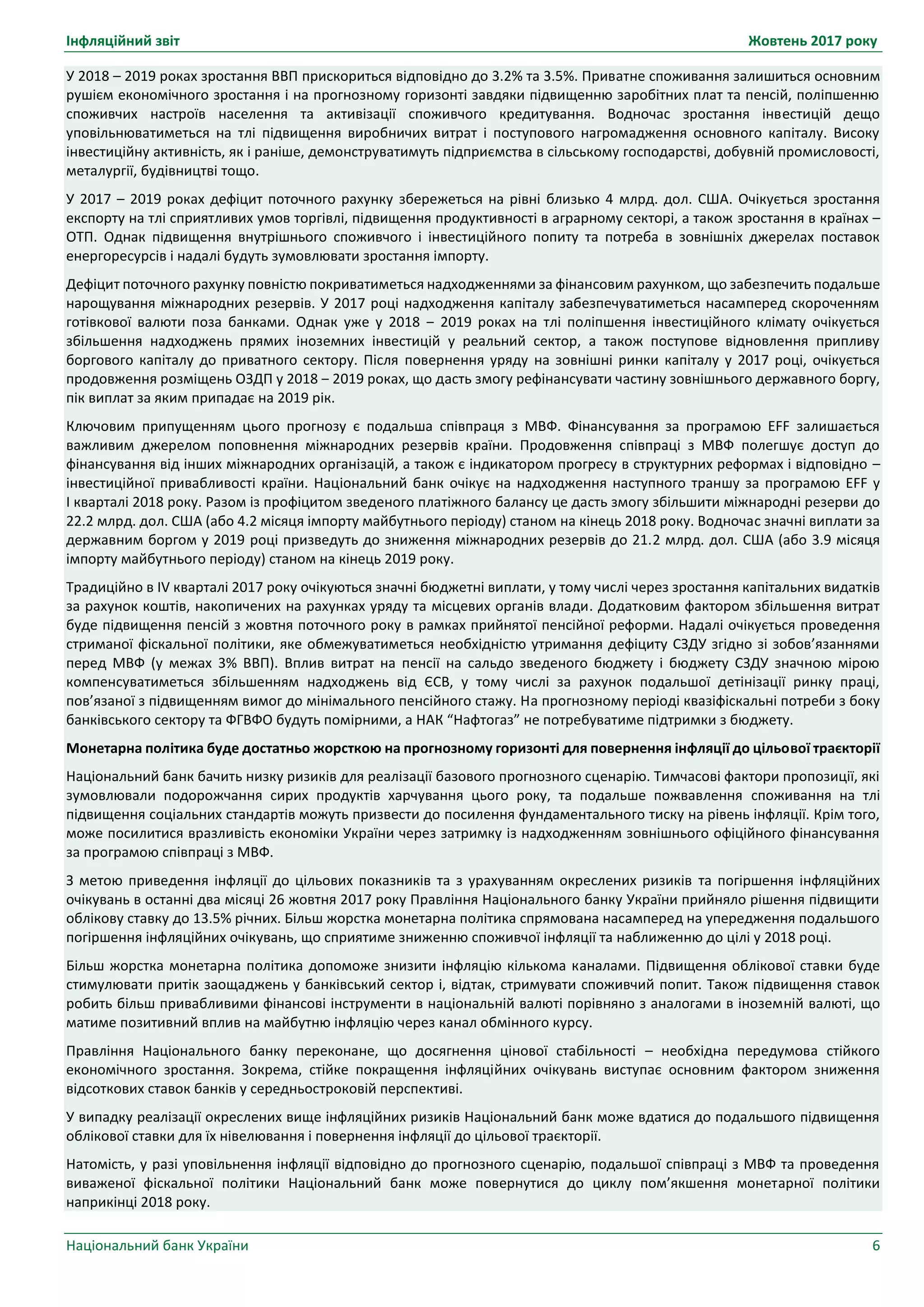 Інфляційний звіт Жовтень 2017 року
Національний банк України 6
У 2018 – 2019 роках зростання ВВП прискориться відповідно до 3.2% та 3.5%. Приватне споживання залишиться основним
рушієм економічного зростання і на прогнозному горизонті завдяки підвищенню заробітних плат та пенсій, поліпшенню
споживчих настроїв населення та активізації споживчого кредитування. Водночас зростання інвестицій дещо
уповільнюватиметься на тлі підвищення виробничих витрат і поступового нагромадження основного капіталу. Високу
інвестиційну активність, як і раніше, демонструватимуть підприємства в сільському господарстві, добувній промисловості,
металургії, будівництві тощо.
У 2017 – 2019 роках дефіцит поточного рахунку збережеться на рівні близько 4 млрд. дол. США. Очікується зростання
експорту на тлі сприятливих умов торгівлі, підвищення продуктивності в аграрному секторі, а також зростання в країнах –
ОТП. Однак підвищення внутрішнього споживчого і інвестиційного попиту та потреба в зовнішніх джерелах поставок
енергоресурсів і надалі будуть зумовлювати зростання імпорту.
Дефіцит поточного рахунку повністю покриватиметься надходженнями за фінансовим рахунком, що забезпечить подальше
нарощування міжнародних резервів. У 2017 році надходження капіталу забезпечуватиметься насамперед скороченням
готівкової валюти поза банками. Однак уже у 2018 ‒ 2019 роках на тлі поліпшення інвестиційного клімату очікується
збільшення надходжень прямих іноземних інвестицій у реальний сектор, а також поступове відновлення припливу
боргового капіталу до приватного сектору. Після повернення уряду на зовнішні ринки капіталу у 2017 році, очікується
продовження розміщень ОЗДП у 2018 ‒ 2019 роках, що дасть змогу рефінансувати частину зовнішнього державного боргу,
пік виплат за яким припадає на 2019 рік.
Ключовим припущенням цього прогнозу є подальша співпраця з МВФ. Фінансування за програмою EFF залишається
важливим джерелом поповнення міжнародних резервів країни. Продовження співпраці з МВФ полегшує доступ до
фінансування від інших міжнародних організацій, а також є індикатором прогресу в структурних реформах і відповідно –
інвестиційної привабливості країни. Національний банк очікує на надходження наступного траншу за програмою EFF у
І кварталі 2018 року. Разом із профіцитом зведеного платіжного балансу це дасть змогу збільшити міжнародні резерви до
22.2 млрд. дол. США (або 4.2 місяця імпорту майбутнього періоду) станом на кінець 2018 року. Водночас значні виплати за
державним боргом у 2019 році призведуть до зниження міжнародних резервів до 21.2 млрд. дол. США (або 3.9 місяця
імпорту майбутнього періоду) станом на кінець 2019 року.
Традиційно в IV кварталі 2017 року очікуються значні бюджетні виплати, у тому числі через зростання капітальних видатків
за рахунок коштів, накопичених на рахунках уряду та місцевих органів влади. Додатковим фактором збільшення витрат
буде підвищення пенсій з жовтня поточного року в рамках прийнятої пенсійної реформи. Надалі очікується проведення
стриманої фіскальної політики, яке обмежуватиметься необхідністю утримання дефіциту СЗДУ згідно зі зобов’язаннями
перед МВФ (у межах 3% ВВП). Вплив витрат на пенсії на сальдо зведеного бюджету і бюджету СЗДУ значною мірою
компенсуватиметься збільшенням надходжень від ЄСВ, у тому числі за рахунок подальшої детінізації ринку праці,
пов’язаної з підвищенням вимог до мінімального пенсійного стажу. На прогнозному періоді квазіфіскальні потреби з боку
банківського сектору та ФГВФО будуть помірними, а НАК “Нафтогаз” не потребуватиме підтримки з бюджету.
Монетарна політика буде достатньо жорсткою на прогнозному горизонті для повернення інфляції до цільової траєкторії
Національний банк бачить низку ризиків для реалізації базового прогнозного сценарію. Тимчасові фактори пропозиції, які
зумовлювали подорожчання сирих продуктів харчування цього року, та подальше пожвавлення споживання на тлі
підвищення соціальних стандартів можуть призвести до посилення фундаментального тиску на рівень інфляції. Крім того,
може посилитися вразливість економіки України через затримку із надходженням зовнішнього офіційного фінансування
за програмою співпраці з МВФ.
З метою приведення інфляції до цільових показників та з урахуванням окреслених ризиків та погіршення інфляційних
очікувань в останні два місяці 26 жовтня 2017 року Правління Національного банку України прийняло рішення підвищити
облікову ставку до 13.5% річних. Більш жорстка монетарна політика спрямована насамперед на упередження подальшого
погіршення інфляційних очікувань, що сприятиме зниженню споживчої інфляції та наближенню до цілі у 2018 році.
Більш жорстка монетарна політика допоможе знизити інфляцію кількома каналами. Підвищення облікової ставки буде
стимулювати притік заощаджень у банківський сектор і, відтак, стримувати споживчий попит. Також підвищення ставок
робить більш привабливими фінансові інструменти в національній валюті порівняно з аналогами в іноземній валюті, що
матиме позитивний вплив на майбутню інфляцію через канал обмінного курсу.
Правління Національного банку переконане, що досягнення цінової стабільності – необхідна передумова стійкого
економічного зростання. Зокрема, стійке покращення інфляційних очікувань виступає основним фактором зниження
відсоткових ставок банків у середньостроковій перспективі.
У випадку реалізації окреслених вище інфляційних ризиків Національний банк може вдатися до подальшого підвищення
облікової ставки для їх нівелювання і повернення інфляції до цільової траєкторії.
Натомість, у разі уповільнення інфляції відповідно до прогнозного сценарію, подальшої співпраці з МВФ та проведення
виваженої фіскальної політики Національний банк може повернутися до циклу пом’якшення монетарної політики
наприкінці 2018 року.
 