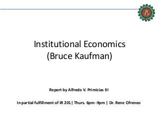 Institutional Economics
(Bruce Kaufman)
Report by Alfredo V. Primicias III
In partial fulfillment of IR 201| Thurs. 6pm -9pm | Dr. Rene Ofreneo
 