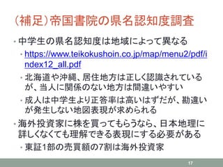 （補足）帝国書院の県名認知度調査
• 中学生の県名認知度は地域によって異なる
• https://www.teikokushoin.co.jp/map/menu2/pdf/i
ndex12_all.pdf
• 北海道や沖縄、居住地方は正しく認識されている
が、当人に関係のない地方は間違いやすい
• 成人は中学生より正答率は高いはずだが、勘違い
が発生しない地図表現が求められる
• 海外投資家に株を買ってもらうなら、日本地理に
詳しくなくても理解できる表現にする必要がある
• 東証1部の売買額の7割は海外投資家
17
 