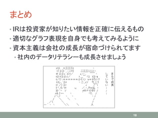 まとめ
• IRは投資家が知りたい情報を正確に伝えるもの
• 適切なグラフ表現を自身でも考えてみるように
• 資本主義は会社の成長が宿命づけられてます
• 社内のデータリテラシーも成長させましょう
18
 