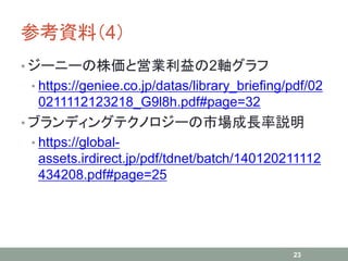 参考資料（4）
• ジーニーの株価と営業利益の2軸グラフ
• https://geniee.co.jp/datas/library_briefing/pdf/02
0211112123218_G9l8h.pdf#page=32
• ブランディングテクノロジーの市場成長率説明
• https://global-
assets.irdirect.jp/pdf/tdnet/batch/140120211112
434208.pdf#page=25
23
 