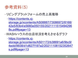 参考資料（5）
• リビングプラットフォームの売上高推移
• https://contents.xj-
storage.jp/xcontents/AS08887/73086972/8168/
42e5/83b4/e5680e050155/2021111515494296
8s.pdf#page=13
• WASHハウスの出店状況を考えさせるグラフ
• https://contents.xj-
storage.jp/xcontents/AS01172/b38691a6/9bc9/
4edd/9938/d1d827f197a2/20211108152352647
s.pdf#page=13
24
 