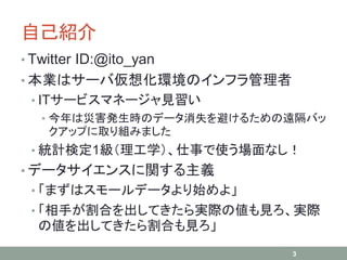 自己紹介
• Twitter ID:@ito_yan
• 本業はサーバ仮想化環境のインフラ管理者
• ITサービスマネージャ見習い
• 今年は災害発生時のデータ消失を避けるための遠隔バッ
クアップに取り組みました
• 統計検定1級（理工学）、仕事で使う場面なし！
• データサイエンスに関する主義
• 「まずはスモールデータより始めよ」
• 「相手が割合を出してきたら実際の値も見ろ、実際
の値を出してきたら割合も見ろ」
3
 