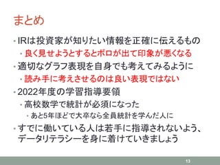 まとめ
• IRは投資家が知りたい情報を正確に伝えるもの
• 良く見せようとするとボロが出て印象が悪くなる
• 適切なグラフ表現を自身でも考えてみるように
• 読み手に考えさせるのは良い表現ではない
• 2022年度の学習指導要領
• 高校数学で統計が必須になった
• あと5年ほどで大卒なら全員統計を学んだ人に
• すでに働いている人は若手に指導されないよう、
データリテラシーを身に着けていきましょう
13
 