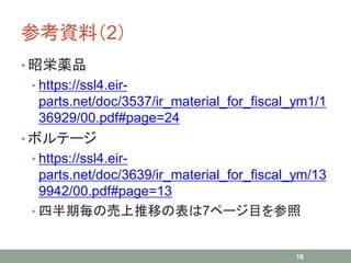 参考資料（2）
• 昭栄薬品
• https://ssl4.eir-
parts.net/doc/3537/ir_material_for_fiscal_ym1/1
36929/00.pdf#page=24
• ボルテージ
• https://ssl4.eir-
parts.net/doc/3639/ir_material_for_fiscal_ym/13
9942/00.pdf#page=13
• 四半期毎の売上推移の表は7ページ目を参照
16
 