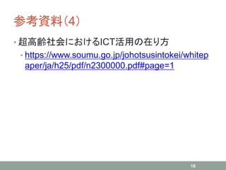 参考資料（4）
• 超高齢社会におけるICT活用の在り方
• https://www.soumu.go.jp/johotsusintokei/whitep
aper/ja/h25/pdf/n2300000.pdf#page=1
18
 