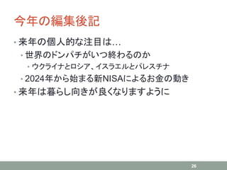今年の編集後記
• 来年の個人的な注目は…
• 世界のドンパチがいつ終わるのか
• ウクライナとロシア、イスラエルとパレスチナ
• 2024年から始まる新NISAによるお金の動き
• 来年は暮らし向きが良くなりますように
26
 