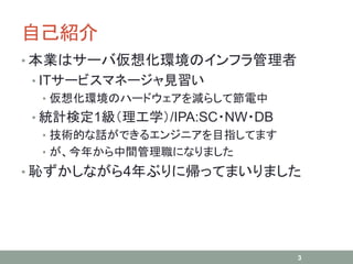自己紹介
• 本業はサーバ仮想化環境のインフラ管理者
• ITサービスマネージャ見習い
• 仮想化環境のハードウェアを減らして節電中
• 統計検定1級（理工学）/IPA:SC・NW・DB
• 技術的な話ができるエンジニアを目指してます
• が、今年から中間管理職になりました
• 恥ずかしながら4年ぶりに帰ってまいりました
3
 