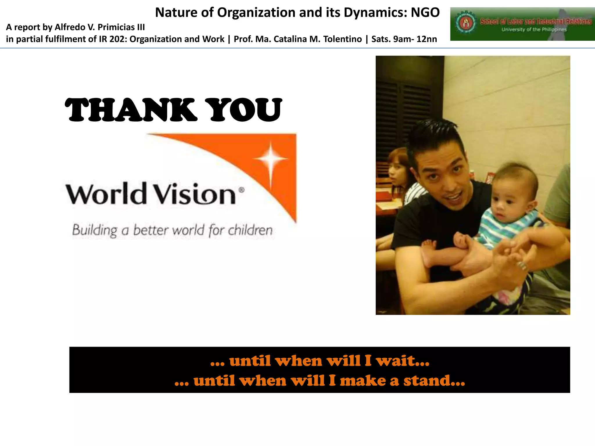 Nature of Organization and its Dynamics: NGO
A report by Alfredo V. Primicias III
in partial fulfilment of IR 202: Organization and Work | Prof. Ma. Catalina M. Tolentino | Sats. 9am- 12nn

THANK YOU

… until when will I wait…
… until when will I make a stand…

 
