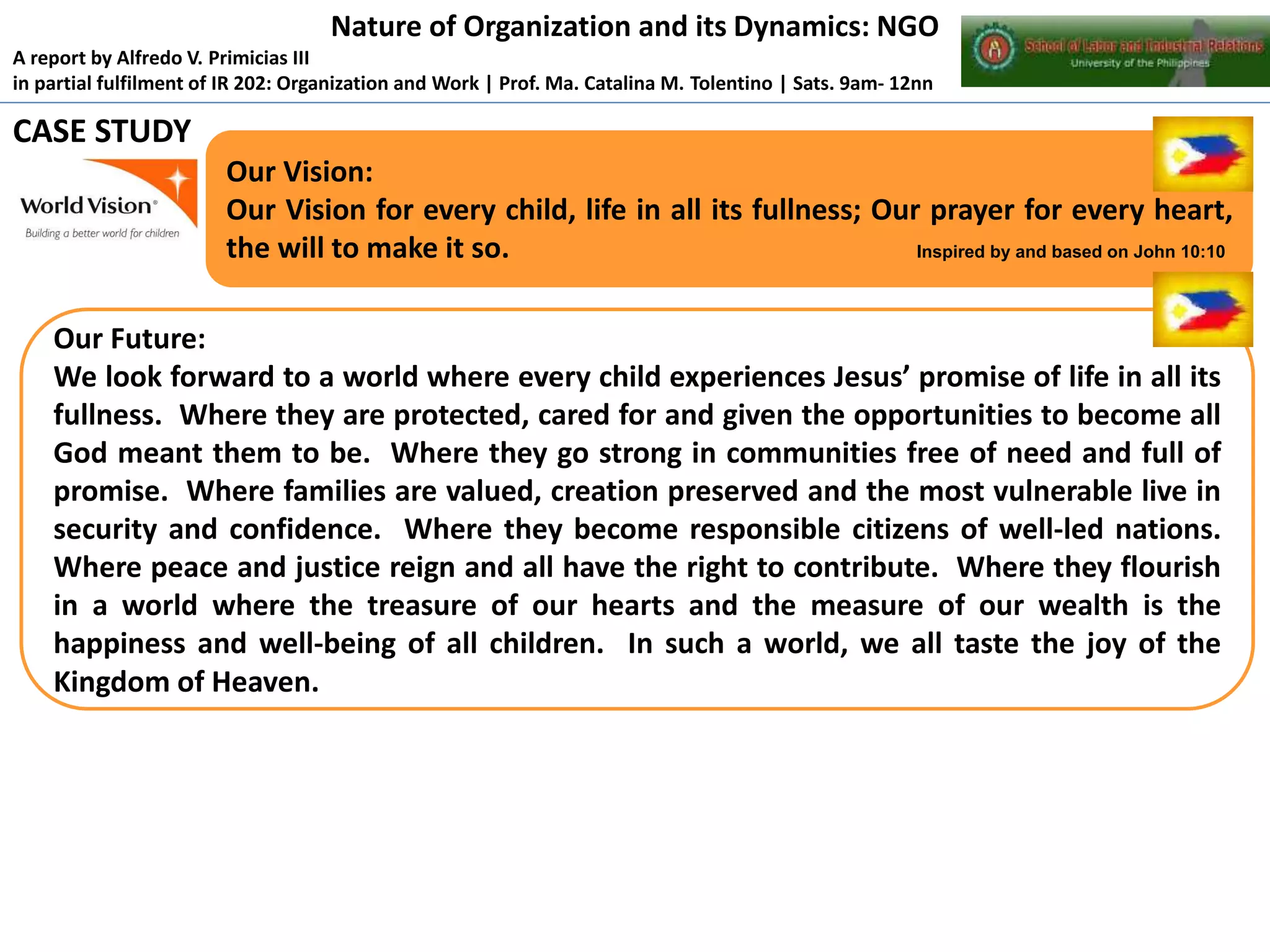 Nature of Organization and its Dynamics: NGO
A report by Alfredo V. Primicias III
in partial fulfilment of IR 202: Organization and Work | Prof. Ma. Catalina M. Tolentino | Sats. 9am- 12nn

CASE STUDY
Our Vision:
Our Vision for every child, life in all its fullness; Our prayer for every heart,
the will to make it so.
Inspired by and based on John 10:10

Our Future:
We look forward to a world where every child experiences Jesus’ promise of life in all its
fullness. Where they are protected, cared for and given the opportunities to become all
God meant them to be. Where they go strong in communities free of need and full of
promise. Where families are valued, creation preserved and the most vulnerable live in
security and confidence. Where they become responsible citizens of well-led nations.
Where peace and justice reign and all have the right to contribute. Where they flourish
in a world where the treasure of our hearts and the measure of our wealth is the
happiness and well-being of all children. In such a world, we all taste the joy of the
Kingdom of Heaven.

 