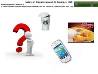 Nature of Organization and its Dynamics: NGO
A report by Alfredo V. Primicias III
in partial fulfillment for IR 202: Organization and Work | Prof. Ma. Catalina M. Tolentino | Sats. 9am- 12nn

 