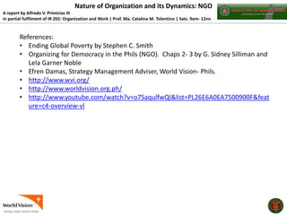Nature of Organization and its Dynamics: NGO
A report by Alfredo V. Primicias III
in partial fulfilment of IR 202: Organization and Work | Prof. Ma. Catalina M. Tolentino | Sats. 9am- 12nn

References:
• Ending Global Poverty by Stephen C. Smith
• Organizing for Democracy in the Phils (NGO). Chaps 2- 3 by G. Sidney Silliman and
Lela Garner Noble
• Efren Damas, Strategy Management Adviser, World Vision- Phils.
• http://www.wvi.org/
• http://www.worldvision.org.ph/
• http://www.youtube.com/watch?v=o7SaqulfwQI&list=PL26E6A0EA7500900F&feat
ure=c4-overview-vl

 