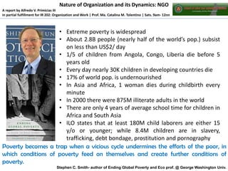 Nature of Organization and its Dynamics: NGO
A report by Alfredo V. Primicias III
in partial fulfillment for IR 202: Organization and Work | Prof. Ma. Catalina M. Tolentino | Sats. 9am- 12nn

• Extreme poverty is widespread
• About 2.8B people (nearly half of the world’s pop.) subsist
on less than US$2/ day
• 1/5 of children from Angola, Congo, Liberia die before 5
years old
• Every day nearly 30K children in developing countries die
• 17% of world pop. is undernourished
• In Asia and Africa, 1 woman dies during childbirth every
minute
• In 2000 there were 875M illiterate adults in the world
• There are only 4 years of average school time for children in
Africa and South Asia
• ILO states that at least 180M child laborers are either 15
y/o or younger; while 8.4M children are in slavery,
trafficking, debt bondage, prostitution and pornography
Poverty becomes a trap when a vicious cycle undermines the efforts of the poor, in
which conditions of poverty feed on themselves and create further conditions of
poverty.
Stephen C. Smith- author of Ending Global Poverty and Eco prof. @ George Washington Univ.

 