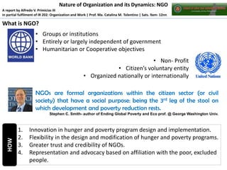 Nature of Organization and its Dynamics: NGO
A report by Alfredo V. Primicias III
in partial fulfilment of IR 202: Organization and Work | Prof. Ma. Catalina M. Tolentino | Sats. 9am- 12nn

What is NGO?
• Groups or institutions
• Entirely or largely independent of government
• Humanitarian or Cooperative objectives
• Non- Profit
• Citizen’s voluntary entity
• Organized nationally or internationally
NGOs are formal organizations within the citizen sector (or civil
society) that have a social purpose: being the 3rd leg of the stool on
which development and poverty reduction rests.

HOW

Stephen C. Smith- author of Ending Global Poverty and Eco prof. @ George Washington Univ.

1.
2.
3.
4.

Innovation in hunger and poverty program design and implementation.
Flexibility in the design and modification of hunger and poverty programs.
Greater trust and credibility of NGOs.
Representation and advocacy based on affiliation with the poor, excluded
people.

 