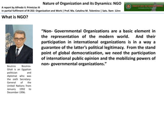 Nature of Organization and its Dynamics: NGO
A report by Alfredo V. Primicias III
in partial fulfilment of IR 202: Organization and Work | Prof. Ma. Catalina M. Tolentino | Sats. 9am- 12nn

What is NGO?

Boutros
BoutrosGhali is an Egyptian
politician
and
diplomat who was
the sixth SecretaryGeneral
of
the
United Nations from
January 1992 to
December 1996.

“Non- Governmental Organizations are a basic element in
the representation of the modern world. And their
participation in international organizations is in a way a
guarantee of the latter’s political legitimacy. From the stand
point of global democratization, we need the participation
of international public opinion and the mobilizing powers of
non- governmental organizations.”

 