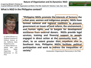 Nature of Organization and its Dynamics: NGO
A report by Alfredo V. Primicias III
in partial fulfilment of IR 202: Organization and Work | Prof. Ma. Catalina M. Tolentino | Sats. 9am- 12nn

What is NGO in the Philippine context?

G. Sidney Silliman is a
Professor Emeritus of
Political Science at
the California State
Polytechnic Univ.
G. Sidney Silliman coedited with Lela
Garner
Noble
Organizing
for
Democracy in the
Phils

“Philippine NGOs promote the interests of farmers, the
urban poor, women and indigenous people. NGOs have
formed national and regional coalitions to pressure
government on issues of land reform, the environment,
and human rights, and to bargain for development
assistance from external donors. NGOs provide legal
services, training and financial support to people
engaged in direct action at the community level. In
short, to an extent greater than anywhere else in
Southeast Asia, Philippine NGOs facilitate political
participation and work to redress the inequalities of
society.”
Introduction- Organizing for Democracy in the Phils.

 