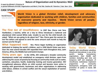 Nature of Organization and its Dynamics: NGO
A report by Alfredo V. Primicias III
in partial fulfilment of IR 202: Organization and Work | Prof. Ma. Catalina M. Tolentino | Sats. 9am- 12nn

CASE STUDY
World Vision is a global Christian relief, development and advocacy
organisation dedicated to working with children, families and communities
to overcome poverty and injustice. World Vision serves all people,
regardless of religion, race, ethnicity, or gender.

The First Act of Unselfishness:

In 1947 Rev. Pierce met Tena
Hoelkedoer, a teacher, while on a trip to China introduced a battered and
abandoned child named White Jade. Unable to care for the child herself, she
asked, "What are you going to do about her?" Rev. Pierce gave the woman his
last five dollars and agreed to send the same amount each month to help the
woman care for the girl.

What happened next:

Rev. Pierce began building an organisation
dedicated to helping the world's children, and in 1950 World Vision was born.
Over the next several decades WV expanded their work throughout Asia, Latin
America, Africa, the Middle East and Eastern Europe.

Thirty years ago:

In the 1970s, WV embraced a broader community
development model and established an emergency relief division, apart from
addressing the causes of poverty by focusing on community needs such as water,
sanitation, education, health, leadership training and income generation. WV
strengthened advocacy efforts on child survival and became more active in
working with governments, businesses and other organisations in addressing
child labour, children in armed conflict and the sexual exploitation of women
and children.

Today

World

Vision,

together with microfinance subsidiary
VisionFund International, is one of the
world’s
leading
humanitarian
organisations. Over 40,000 staff
members (including part time and
temporary staff and employees of
microfinance institutions) implement
programmes
of
community
development, emergency relief and
promotion of justice in nearly 100
countries.

http://www.wvi.org/our-history

 