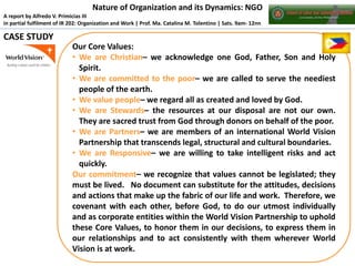 Nature of Organization and its Dynamics: NGO
A report by Alfredo V. Primicias III
in partial fulfilment of IR 202: Organization and Work | Prof. Ma. Catalina M. Tolentino | Sats. 9am- 12nn

CASE STUDY
Our Core Values:
• We are Christian– we acknowledge one God, Father, Son and Holy
Spirit.
• We are committed to the poor– we are called to serve the neediest
people of the earth.
• We value people– we regard all as created and loved by God.
• We are Stewards– the resources at our disposal are not our own.
They are sacred trust from God through donors on behalf of the poor.
• We are Partners– we are members of an international World Vision
Partnership that transcends legal, structural and cultural boundaries.
• We are Responsive– we are willing to take intelligent risks and act
quickly.
Our commitment– we recognize that values cannot be legislated; they
must be lived. No document can substitute for the attitudes, decisions
and actions that make up the fabric of our life and work. Therefore, we
covenant with each other, before God, to do our utmost individually
and as corporate entities within the World Vision Partnership to uphold
these Core Values, to honor them in our decisions, to express them in
our relationships and to act consistently with them wherever World
Vision is at work.

 