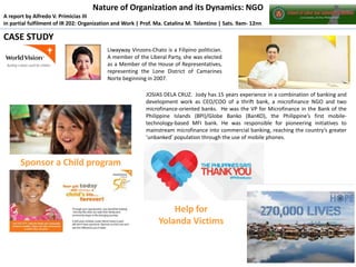 Nature of Organization and its Dynamics: NGO
A report by Alfredo V. Primicias III
in partial fulfilment of IR 202: Organization and Work | Prof. Ma. Catalina M. Tolentino | Sats. 9am- 12nn

CASE STUDY
Liwayway Vinzons-Chato is a Filipino politician.
A member of the Liberal Party, she was elected
as a Member of the House of Representatives,
representing the Lone District of Camarines
Norte beginning in 2007.
JOSIAS DELA CRUZ. Jody has 15 years experience in a combination of banking and
development work as CEO/COO of a thrift bank, a microfinance NGO and two
microfinance-oriented banks. He was the VP for Microfinance in the Bank of the
Philippine Islands (BPI)/Globe Banko (BanKO), the Philippine’s first mobiletechnology-based MFI bank. He was responsible for pioneering initiatives to
mainstream microfinance into commercial banking, reaching the country’s greater
‘unbanked’ population through the use of mobile phones.

Sponsor a Child program

Help for
Yolanda Victims

 