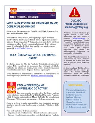 VOCÊ JÁ PARTICIPOU DA CAMPANHA MAIOR
COMERCIAL DO MUNDO?
Já tirou sua foto com o gesto Falta Só Isto? Você tirou e enviou
para a campanha ou não?
Se você tirou e não enviou, então participe agora mesmo e
mostre a força do Rotary no Brasil! Somos o país com o maior
número de participações. A Campanha tem mais de 73 mil fotos
postadas, sendo o Brasil responsável por mais de 23 mil, das
quais 18 mil vindas do Distrito 4590. Se você ainda postou,
acesse já: http://bit.ly/Upc5c2.

RELATÓRIO ANUAL 2012-13 DISPONÍVEL
ONLINE
O relatório anual do RI e da Fundação Rotária já está disponível
online. Nele encontrará os destaques das principais atividades
realizadas no último ano rotário, bem como o relatório financeiro
consolidado das receitas e despesas da nossa organização.
Estas informações demonstram a seriedade e a transparência da
nossa organização. Informe-se: Relatório financeiro 2012-13

FAÇA A DIFERENÇA NO
ANIVERSÁRIO DO ROTARY!
Em comemoração ao aniversário do Rotary, mais de
1.000 rotarianos na Austrália, Nova Zelândia, EUA, Índia, Paquistão
e Grã Bretanha participarão da Maior Refeição do Mundo para
Eliminar a Pólio durante a semana de 23 de fevereiro de 2014.
Junte-se a eles e organize uma refeição com rotarianos, amigos e
familiares para levantar fundos para a iniciativa ‘Elimine a Pólio
Agora’.
Você pode participar de diversas formas:
- Organizando um evento especial e doando os fundos arrecadados
- Fazendo refeições mais em conta e contribuindo para a Fundação

CUIDADO!
Fraude utilizando o email ribo@rotary.org
Pedimos a todos os rotarianos que
fiquem atentos a um e-mail
fraudulento que está usando o
endereço
ribo@rotary.org.
A
mensagem, com assunto “Debitos
Pendentes”, possui links para uma
possível nota fiscal que está sendo
remetido ao destinatário. Esses
links
levam
para
arquivos
maliciosos
que
podem
ser
acidentalmente
instalados
no
computador pelo usuário.
O RI Brazil Office não faz envio de
notas fiscais via e-mail. Portanto,
se receber um e-mail com esse
tema de qualquer e-mail do Rotary,
apague-o.
Se tiver qualquer dúvida sobre a
legitimidade de um e-mail que
receba de nossos endereços
eletrônicos, entre em contato
através do telefone (11) 3826-2966.

VOCÊ SABIA...
Que os quatro primeiros
Rotarianos foram Paul
P. Harris, Gustavus
Loehrm, Silvester
Schiele e Hiram E.
Shorey? A primeira
reunião entre eles foi em
23 de Fevereiro de 1905.

 