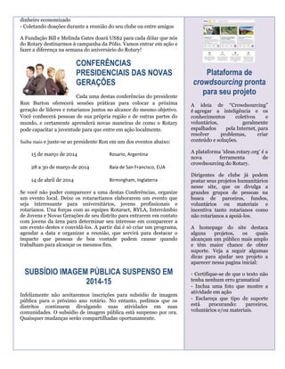 dinheiro economizado
- Coletando doações durante a reunião do seu clube ou entre amigos
A Fundação Bill e Melinda Gates doará US$2 para cada dólar que nós
do Rotary destinarmos à campanha da Pólio. Vamos entrar em ação e
fazer a diferença na semana do aniversário do Rotary!

CONFERÊNCIAS
PRESIDENCIAIS DAS NOVAS
GERAÇÕES
Cada uma destas conferências do presidente
Ron Burton oferecerá sessões práticas para colocar a próxima
geração de líderes e rotarianos juntos no alcance do mesmo objetivo.
Você conhecerá pessoas de sua própria região e de outras partes do
mundo, e certamente aprenderá novas maneiras de como o Rotary
pode capacitar a juventude para que entre em ação localmente.
Saiba mais e junte-se ao presidente Ron em um dos eventos abaixo:
15 de março de 2014

Rosario, Argentina

28 a 30 de março de 2014

Baía de San Francisco, EUA

14 de abril de 2014

Birmingham, Inglaterra

Se você não puder comparecer a uma destas Conferências, organize
um evento local. Deixe os rotaractianos elaborarem um evento que
seja interessante para universitários, jovens profissionais e
rotarianos. Una forças com as equipes Rotaract, RYLA, Intercâmbio
de Jovens e Novas Gerações de seu distrito para entrarem em contato
com jovens da área para determinar seu interesse em comparecer a
um evento destes e convidá-los. A partir dai é só criar um programa,
agendar a data e organizar a reunião, que servirá para destacar o
impacto que pessoas de boa vontade podem causar quando
trabalham para alcançar os mesmos fins.

SUBSÍDIO IMAGEM PÚBLICA SUSPENSO EM
2014-15
Infelizmente não aceitaremos inscrições para subsídio de imagem
pública para o próximo ano rotário. No entanto, pedimos que os
distritos continuem divulgando suas atividades em suas
comunidades. O subsídio de imagem pública está suspenso por ora.
Quaisquer mudanças serão compartilhadas oportunamente.

Plataforma de
crowdsourcing pronta
para seu projeto
A ideia de “Crowdsourcing”
é agregar a inteligência e os
conhecimentos
coletivos
e
voluntários,
geralmente
espalhados
pela Internet, para
resolver
problemas,
criar
conteúdo e soluções.
A plataforma ‘ideas.rotary.org’ é a
nova
ferramenta
de
crowdsourcing do Rotary.
Dirigentes de clube já podem
postar seus projetos humanitários
nesse site, que os divulga a
grandes grupos de pessoas na
busca de parceiros, fundos,
voluntários ou materiais e
incentiva tanto rotarianos como
não rotarianos a apoiá-los.
A homepage do site destaca
alguns
projetos,
os
quais
alcançam um público mais amplo
e têm maior chance de obter
suporte. Veja a seguir algumas
dicas para ajudar seu projeto a
aparecer nessa pagina inicial:
- Certifique-se de que o texto não
tenha nenhum erro gramatical
- Inclua uma foto que mostre a
atividade em ação
- Esclareça que tipo de suporte
está
procurando:
parceiros,
voluntários e/ou materiais.

 