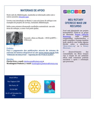 MATERIAIS DE APOIO
Neste mês da Alfabetização, mantenha-se informado sobre este e
outros assuntos clicando aqui.
Livreto com introdução ao Rotary e suas seis áreas de enfoque com
exemplos de projetos de serviço, incluindo Alfabetização.
Saiba como estamos alcançando resultados sustentáveis nas seis
áreas de enfoque, e como você pode ajudar.

Fazendo o Bem no Mundo – DVD (978PT) –
US$10,00

Pedidos
Faça o pagamento das publicações através do sistema de
emissão de boletos disponível no site www.rotary.org.br link
"EMISSÃO DE BOLETOS". “AQUISIÇÃO DE PUBLICAÇÕES”.
Dúvidas
Clarita Urey, e-mail: clarita.urey@rotary.org e
Washington Pinheiro, e-mail: washington.pinheiro@rotary.org

Brazil Office
Rua Tagipurú 209
São Paulo, SP
01156-000
De 2ª a 6ª feiradas 8 às
17hs

MEU ROTARY
OFERECE MAIS UM
RECURSO
Você está planejando um projeto
humanitário? Junte-se ao grupo
de discussão Project Lifecycle
Resources,
onde
poderá
compartilhar conhecimentos e
pedir conselhos. O grupo também
pode ajudá-lo caso tenha alguma
dúvida sobre a plataforma
‘ideas.rotary.org’ ou o Rotary
Showcase.
O
desenvolvimento
das
comunidades em Meus Grupos
visa à criação de um ambiente
eficaz onde rotarianos poderão
encontrar o apoio e orientação
que procuram.

 