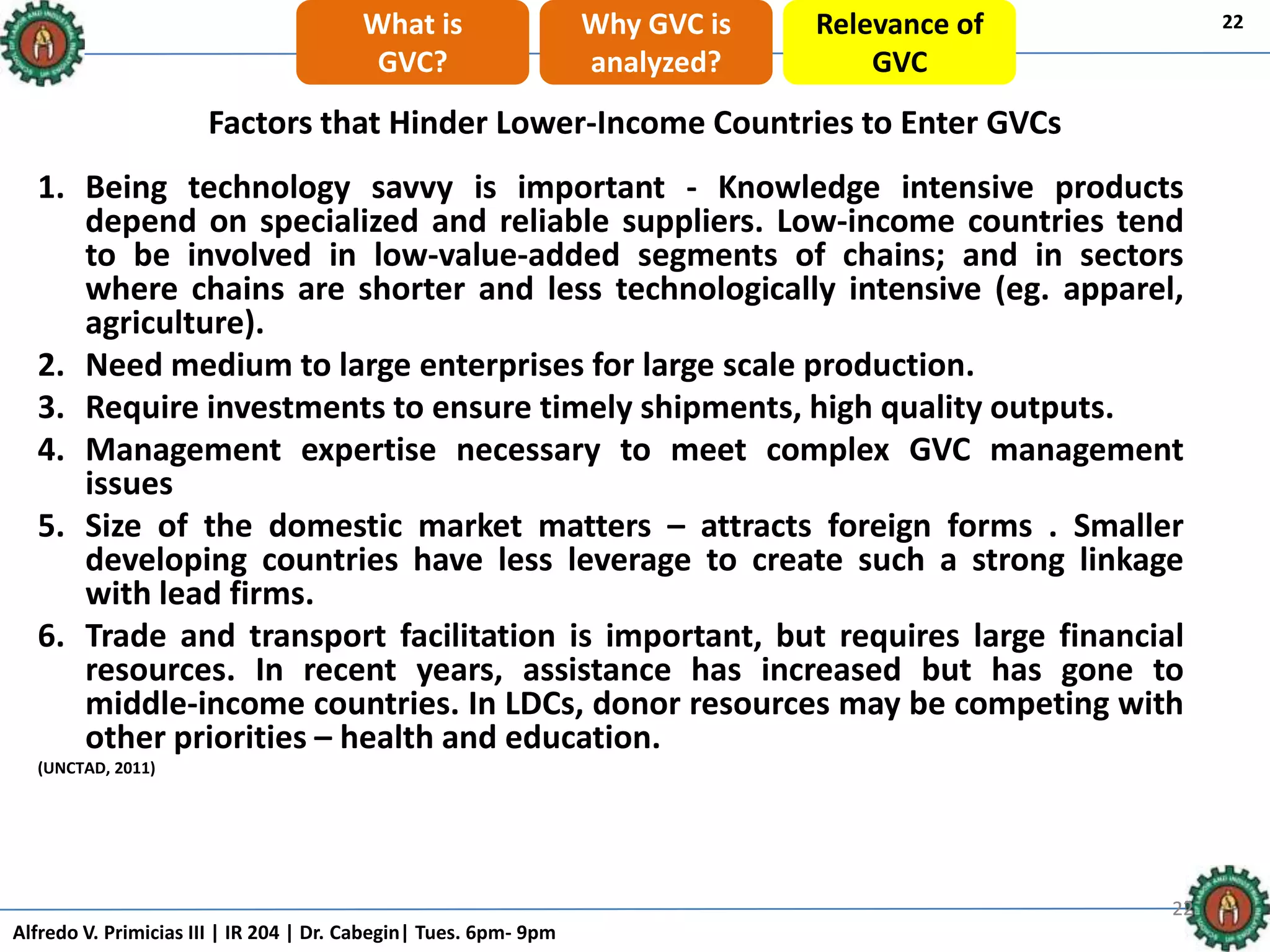 Alfredo V. Primicias III | IR 204 | Dr. Cabegin| Tues. 6pm- 9pm
222222
Factors that Hinder Lower-Income Countries to Enter GVCs
1. Being technology savvy is important - Knowledge intensive products
depend on specialized and reliable suppliers. Low-income countries tend
to be involved in low-value-added segments of chains; and in sectors
where chains are shorter and less technologically intensive (eg. apparel,
agriculture).
2. Need medium to large enterprises for large scale production.
3. Require investments to ensure timely shipments, high quality outputs.
4. Management expertise necessary to meet complex GVC management
issues
5. Size of the domestic market matters – attracts foreign forms . Smaller
developing countries have less leverage to create such a strong linkage
with lead firms.
6. Trade and transport facilitation is important, but requires large financial
resources. In recent years, assistance has increased but has gone to
middle-income countries. In LDCs, donor resources may be competing with
other priorities – health and education.
(UNCTAD, 2011)
22What is
GVC?
Why GVC is
analyzed?
Relevance of
GVC
 
