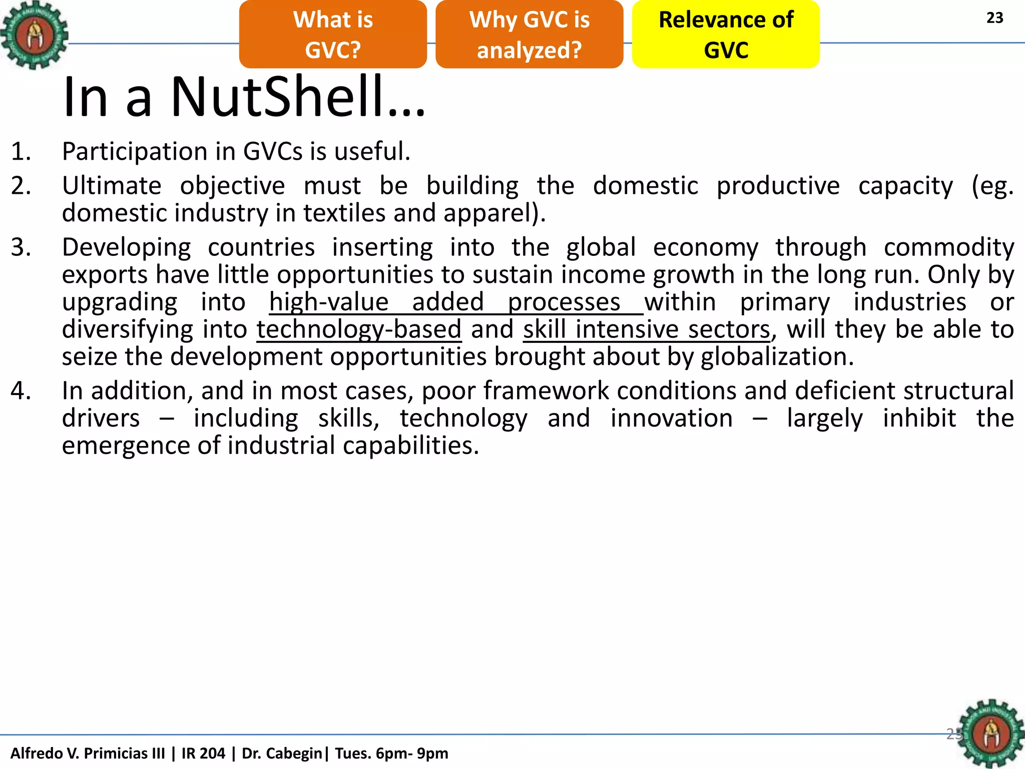 Alfredo V. Primicias III | IR 204 | Dr. Cabegin| Tues. 6pm- 9pm
232323
In a NutShell…
1. Participation in GVCs is useful.
2. Ultimate objective must be building the domestic productive capacity (eg.
domestic industry in textiles and apparel).
3. Developing countries inserting into the global economy through commodity
exports have little opportunities to sustain income growth in the long run. Only by
upgrading into high-value added processes within primary industries or
diversifying into technology-based and skill intensive sectors, will they be able to
seize the development opportunities brought about by globalization.
4. In addition, and in most cases, poor framework conditions and deficient structural
drivers – including skills, technology and innovation – largely inhibit the
emergence of industrial capabilities.
23What is
GVC?
Why GVC is
analyzed?
Relevance of
GVC
 