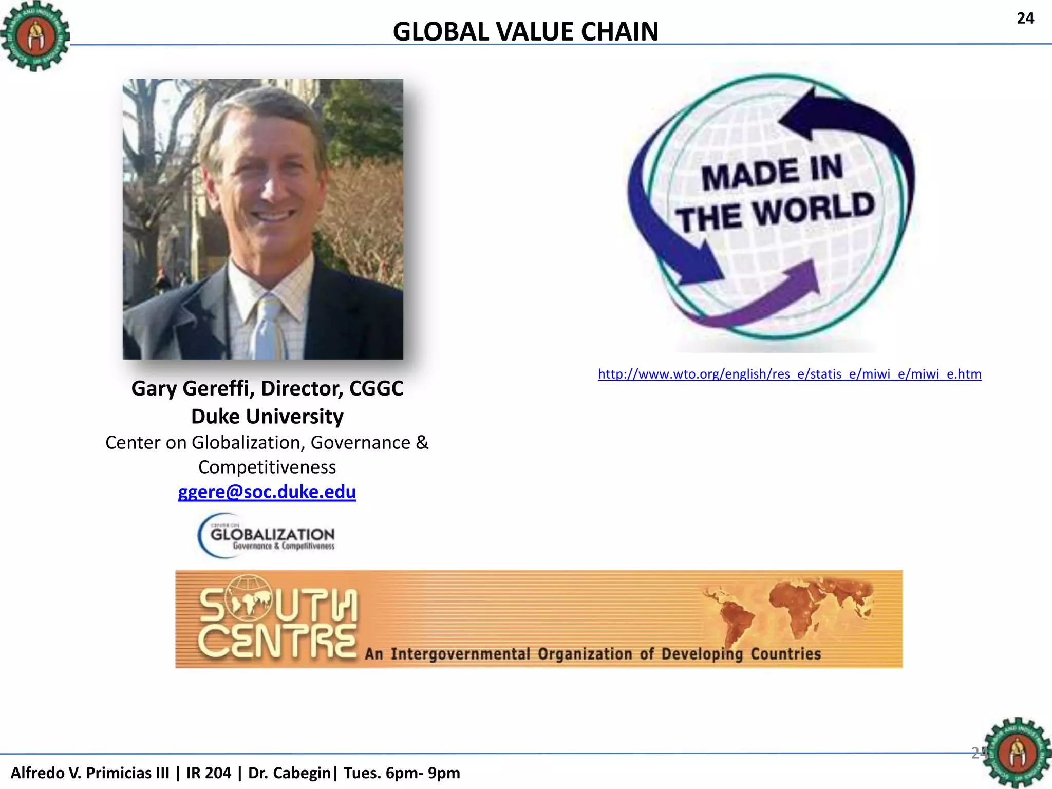 GLOBAL VALUE CHAIN
Alfredo V. Primicias III | IR 204 | Dr. Cabegin| Tues. 6pm- 9pm
24
242424
Gary Gereffi, Director, CGGC
Duke University
Center on Globalization, Governance &
Competitiveness
ggere@soc.duke.edu
http://www.wto.org/english/res_e/statis_e/miwi_e/miwi_e.htm
 