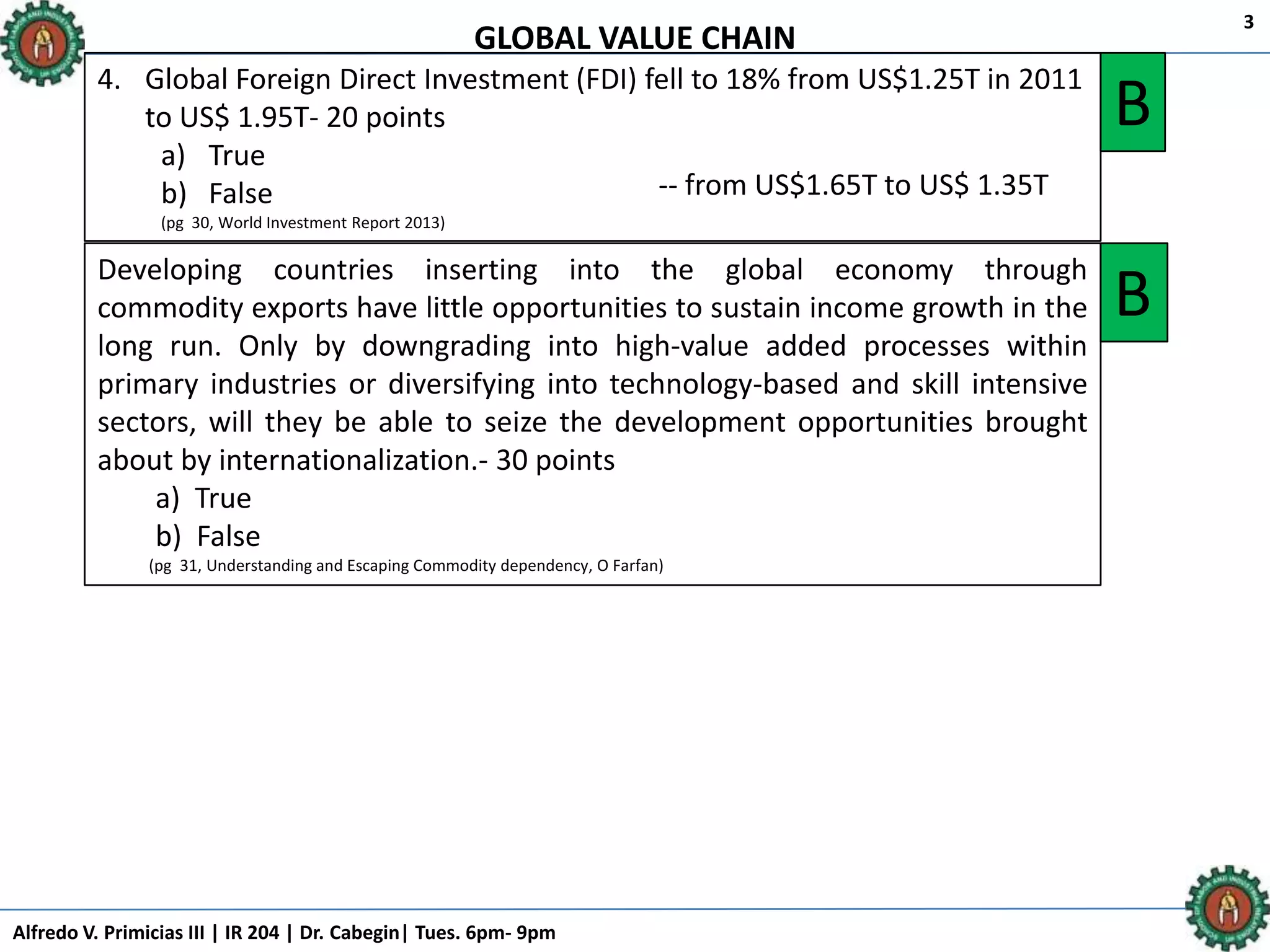 Alfredo V. Primicias III | IR 204 | Dr. Cabegin| Tues. 6pm- 9pm
3
4. Global Foreign Direct Investment (FDI) fell to 18% from US$1.25T in 2011
to US$ 1.95T- 20 points
a) True
b) False
(pg 30, World Investment Report 2013)
B
Developing countries inserting into the global economy through
commodity exports have little opportunities to sustain income growth in the
long run. Only by downgrading into high-value added processes within
primary industries or diversifying into technology-based and skill intensive
sectors, will they be able to seize the development opportunities brought
about by internationalization.- 30 points
a) True
b) False
(pg 31, Understanding and Escaping Commodity dependency, O Farfan)
B
GLOBAL VALUE CHAIN
-- from US$1.65T to US$ 1.35T
 