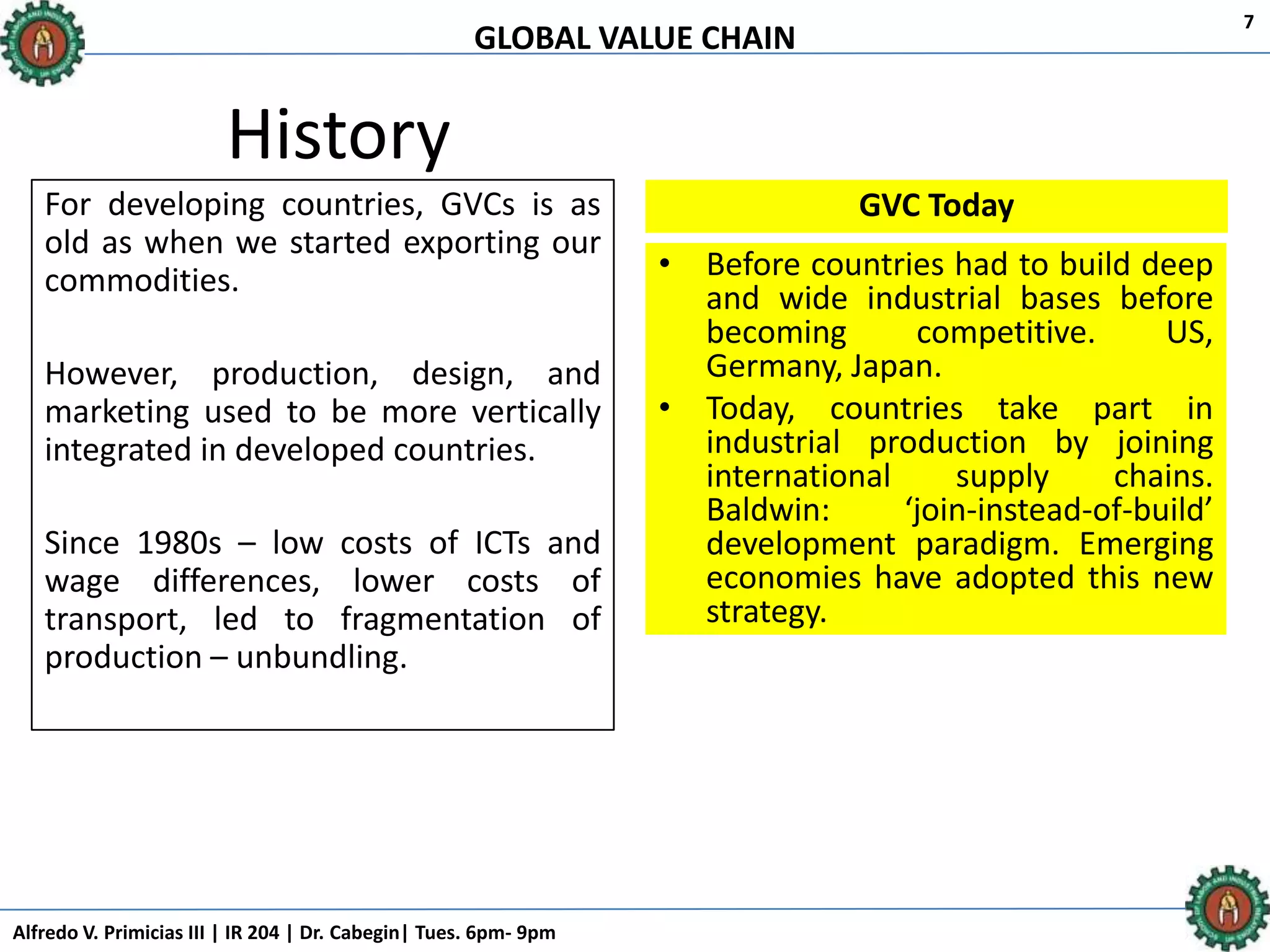 GLOBAL VALUE CHAIN
Alfredo V. Primicias III | IR 204 | Dr. Cabegin| Tues. 6pm- 9pm
7
History
For developing countries, GVCs is as
old as when we started exporting our
commodities.
However, production, design, and
marketing used to be more vertically
integrated in developed countries.
Since 1980s – low costs of ICTs and
wage differences, lower costs of
transport, led to fragmentation of
production – unbundling.
GVC Today
• Before countries had to build deep
and wide industrial bases before
becoming competitive. US,
Germany, Japan.
• Today, countries take part in
industrial production by joining
international supply chains.
Baldwin: ‘join-instead-of-build’
development paradigm. Emerging
economies have adopted this new
strategy.
 