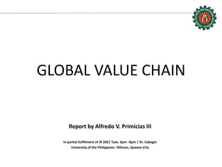 GLOBAL VALUE CHAIN
Report by Alfredo V. Primicias III
In partial fulfillment of IR 204| Tues. 6pm -9pm | Dr. Cabegin
University of the Philippines- Diliman, Quezon City
 