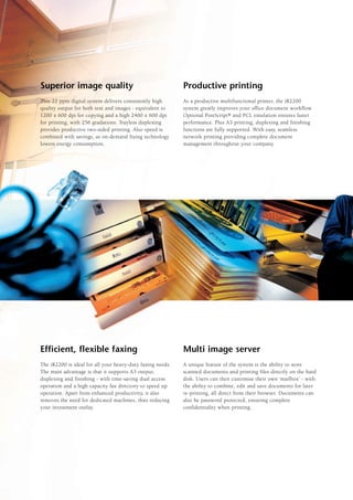 Superior image quality                                      Productive printing
This 22 ppm digital system delivers consistently high       As a productive multifunctional printer, the iR2200
quality output for both text and images - equivalent to     system greatly improves your office document workflow.
1200 x 600 dpi for copying and a high 2400 x 600 dpi        Optional PostScript® and PCL emulation ensures faster
for printing, with 256 gradations. Trayless duplexing       performance. Plus A3 printing, duplexing and finishing
provides productive two-sided printing. Also speed is       functions are fully supported. With easy, seamless
combined with savings, as on-demand fixing technology       network printing providing complete document
lowers energy consumption.                                  management throughout your company.




Efficient, flexible faxing                                  Multi image server
The iR2200 is ideal for all your heavy-duty faxing needs.   A unique feature of the system is the ability to store
The main advantage is that it supports A3 output,           scanned documents and printing files directly on the hard
duplexing and finishing - with time-saving dual access      disk. Users can then customise their own ‘mailbox’ - with
operation and a high capacity fax directory to speed up     the ability to combine, edit and save documents for later
operation. Apart from enhanced productivity, it also        re-printing, all direct from their browser. Documents can
removes the need for dedicated machines, thus reducing      also be password protected, ensuring complete
your investment outlay.                                     confidentiality when printing.
 